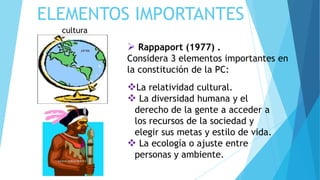 ELEMENTOS IMPORTANTES
 Rappaport (1977) .
Considera 3 elementos importantes en
la constitución de la PC:
cultura
La relatividad cultural.
 La diversidad humana y el
derecho de la gente a acceder a
los recursos de la sociedad y
elegir sus metas y estilo de vida.
 La ecología o ajuste entre
personas y ambiente.
 