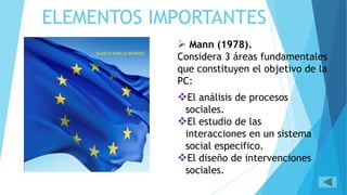 ELEMENTOS IMPORTANTES
Mann (1978).
Considera 3 áreas fundamentales
que constituyen el objetivo de la
PC:
El análisis de procesos
sociales.
El estudio de las
interacciones en un sistema
social especifico.
El diseño de intervenciones
sociales.