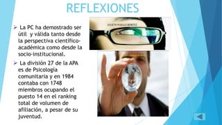 REFLEXIONES
La PC ha demostrado ser
útil y válida tanto desde
la perspectiva científico-
académica como desde la
socio-institucional.
La división 27 de la APA
es de Psicología
comunitaria y en 1984
contaba con 1748
miembros ocupando el
puesto 14 en el ranking
total de volumen de
afiliación, a pesar de su
juventud.