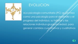 EVOLUCION
La psicología comunitaria (PC) se plantea
como una psicología para el desarrollo y el
progreso del individuo, su hábitat y las
relaciones individuo-grupo-sociedad, para
generar cambios cuantitativos y cualitativos
 