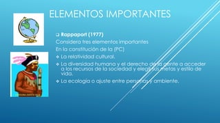 ELEMENTOS IMPORTANTES
 Rappaport (1977)
Considera tres elementos importantes
En la constitución de la (PC)
 La relatividad cultural.
 La diversidad humana y el derecho de la gente a acceder
a los recursos de la sociedad y elegir sus metas y estilo de
vida.
 La ecología o ajuste entre personas y ambiente.
 