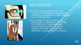 REFLEXIONES
 La PC ha demostrado ser útil y
valida tanto desde la perspectiva
científico-academica como dese la
socio-institucional
 La división 27 de la APA es de
psicología comunitaria y en 1984
contaba con 1748 miembros
ocupando el puesto 14 en el
ranking total de volumen de
afiliación, a pesar de su juventud
 