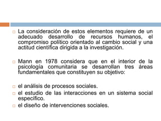  La consideración de estos elementos requiere de un
adecuado desarrollo de recursos humanos, el
compromiso político orientado al cambio social y una
actitud científica dirigida a la investigación.
 Mann en 1978 considera que en el interior de la
psicología comunitaria se desarrollan tres áreas
fundamentales que constituyen su objetivo:
 el análisis de procesos sociales.
 el estudio de las interacciones en un sistema social
específico.
 el diseño de intervenciones sociales.
 
