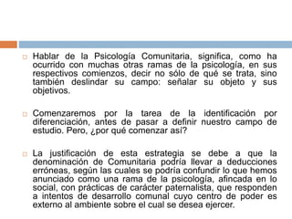  Hablar de la Psicología Comunitaria, significa, como ha
ocurrido con muchas otras ramas de la psicología, en sus
respectivos comienzos, decir no sólo de qué se trata, sino
también deslindar su campo: señalar su objeto y sus
objetivos.
 Comenzaremos por la tarea de la identificación por
diferenciación, antes de pasar a definir nuestro campo de
estudio. Pero, ¿por qué comenzar así?
 La justificación de esta estrategia se debe a que la
denominación de Comunitaria podría llevar a deducciones
erróneas, según las cuales se podría confundir lo que hemos
anunciado como una rama de la psicología, afincada en lo
social, con prácticas de carácter paternalista, que responden
a intentos de desarrollo comunal cuyo centro de poder es
externo al ambiente sobre el cual se desea ejercer.
 