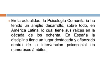  En la actualidad, la Psicología Comunitaria ha
tenido un amplio desarrollo, sobre todo, en
América Latina, lo cual tiene sus raíces en la
década de los ochenta. En España la
disciplina tiene un lugar destacada y afianzado
dentro de la intervención psicosocial en
numerosos ámbitos.
 
