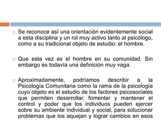 Se reconoce así una orientación evidentemente social
a esta disciplina y un rol muy activo tanto al psicólogo,
como a su tradicional objeto de estudio: el hombre.
 Que esta vez es el hombre en su comunidad. Sin
embargo es todavía una definición muy vaga.
 Aproximadamente, podríamos describir a la
Psicología Comunitaria como la rama de la psicología
cuyo objeto es el estudio de los factores psicosociales
que permiten desarrollar, fomentar y mantener el
control y poder que los individuos pueden ejercer
sobre su ambiente individual y social, para solucionar
problemas que los aquejan y lograr cambios en esos
 