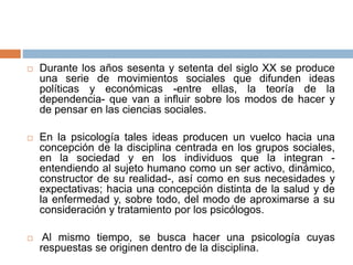  Durante los años sesenta y setenta del siglo XX se produce
una serie de movimientos sociales que difunden ideas
políticas y económicas -entre ellas, la teoría de la
dependencia- que van a influir sobre los modos de hacer y
de pensar en las ciencias sociales.
 En la psicología tales ideas producen un vuelco hacia una
concepción de la disciplina centrada en los grupos sociales,
en la sociedad y en los individuos que la integran -
entendiendo al sujeto humano como un ser activo, dinámico,
constructor de su realidad-, así como en sus necesidades y
expectativas; hacia una concepción distinta de la salud y de
la enfermedad y, sobre todo, del modo de aproximarse a su
consideración y tratamiento por los psicólogos.
 Al mismo tiempo, se busca hacer una psicología cuyas
respuestas se originen dentro de la disciplina.
 