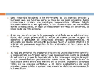  Esta tendencia responde a un movimiento de las ciencias sociales y
humanas que, en América latina, a fines de los años cincuenta, había
comenzado a producir una sociología comprometida, militante, dirigida
fundamentalmente a los oprimidos, a los menesterosos, en sociedades
donde la desigualdad, en lugar de desaparecer en virtud del desarrollo, se
hacía cada vez más extrema.
 A su vez, en el campo de la psicología, el énfasis en lo individual (aun
dentro del campo psicosocial), la visión del sujeto pasivo, receptor de
acciones o productor de respuestas dirigidas, predeterminadas, no
generador de acción, difícilmente permitían hacer un aporte efectivo a la
solución de problemas urgentes de las sociedades en las cuales se la
utilizaba.
 El reto era enfrentar los problemas sociales de una realidad muy concreta:
el subdesarrollo de América latina y sus consecuencias sobre la conducta
de individuos y grupos, la dependencia de los países que integran la región
y sus consecuencias psicosociales tanto sobre las atribuciones de
causalidad como sobre sus efectos en la acción; problemas concretos
vistos en su relación contextual y no como abstracciones de signo
negativo, como quistes a extraer para mantener sistemas aparentemente
homeostáticos.
 