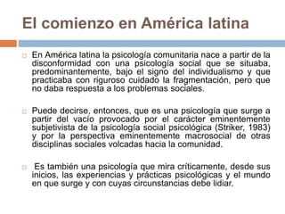 El comienzo en América latina
 En América latina la psicología comunitaria nace a partir de la
disconformidad con una psicología social que se situaba,
predominantemente, bajo el signo del individualismo y que
practicaba con riguroso cuidado la fragmentación, pero que
no daba respuesta a los problemas sociales.
 Puede decirse, entonces, que es una psicología que surge a
partir del vacío provocado por el carácter eminentemente
subjetivista de la psicología social psicológica (Striker, 1983)
y por la perspectiva eminentemente macrosocial de otras
disciplinas sociales volcadas hacia la comunidad.
 Es también una psicología que mira críticamente, desde sus
inicios, las experiencias y prácticas psicológicas y el mundo
en que surge y con cuyas circunstancias debe lidiar.
 