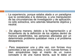  La experiencia, porque estaba atada a un paradigma
que la condenaba a la distancia, a una manipulación
de las circunstancias de investigación y de aplicación,
no sólo extractiva, sino además falsamente objetiva y
neutral.
 De alguna manera, debido a la fragmentación y al
forzamiento de la definición de los sujetos dentro de
marcos predefinidos, las personas afectadas por un
determinado problema quedaban mera y el problema
desaparecía.
 Para reaparecer una y otra vez, con formas muy
parecidas a las ya conocidas, o con nuevas formas; o
bien arropándose bajo el manto de un nuevo
concepto o de una nueva teoría, que le daba un
 