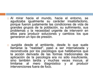  Al mirar hacia el mundo, hacia el entorno, se
agudizaba igualmente su carácter insatisfactorio,
porque fueron justamente las condiciones de vida de
grandes grupos de la población, su sufrimiento, sus
problemas y la necesidad urgente de intervenir en
ellos para producir soluciones y cambios los que
generaron un tipo de presión.
 surgida desde el ambiente, desde lo que suele
llamarse la "realidad", pasó a ser internalizada y
reconstruida por los psicólogos que hallábamos que
la acción derivada de las formas tradicionales de
aplicación de la psicología era no sólo insuficiente,
sino también tardía y muchas veces inocua, al
limitarse al mero diagnóstico y al producir
intervenciones fuera de foco.
 