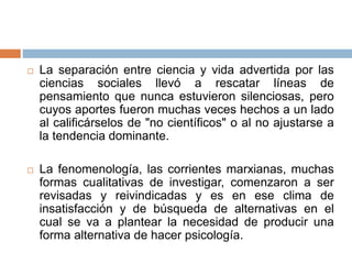  La separación entre ciencia y vida advertida por las
ciencias sociales llevó a rescatar líneas de
pensamiento que nunca estuvieron silenciosas, pero
cuyos aportes fueron muchas veces hechos a un lado
al calificárselos de "no científicos" o al no ajustarse a
la tendencia dominante.
 La fenomenología, las corrientes marxianas, muchas
formas cualitativas de investigar, comenzaron a ser
revisadas y reivindicadas y es en ese clima de
insatisfacción y de búsqueda de alternativas en el
cual se va a plantear la necesidad de producir una
forma alternativa de hacer psicología.
 