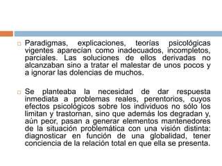  Paradigmas, explicaciones, teorías psicológicas
vigentes aparecían como inadecuados, incompletos,
parciales. Las soluciones de ellos derivadas no
alcanzaban sino a tratar el malestar de unos pocos y
a ignorar las dolencias de muchos.
 Se planteaba la necesidad de dar respuesta
inmediata a problemas reales, perentorios, cuyos
efectos psicológicos sobre los individuos no sólo los
limitan y trastornan, sino que además los degradan y,
aún peor, pasan a generar elementos mantenedores
de la situación problemática con una visión distinta:
diagnosticar en función de una globalidad, tener
conciencia de la relación total en que ella se presenta.
 