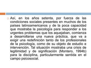  Así, en los años setenta, por fuerza de las
condiciones sociales presentes en muchos de los
países latinoamericanos y de la poca capacidad
que mostraba la psicología para responder a los
urgentes problemas que los aquejaban, comienza
a desarrollarse una nueva práctica, que va a
exigir una redefinición tanto de los profesionales
de la psicología, como de su objeto de estudio e
intervención. Tal situación mostraba una crisis de
legitimidad y de significación (Montero, 1994b)
para la disciplina, particularmente sentida en el
campo psicosocial.
 