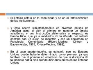  El énfasis estará en la comunidad y no en el fortalecimiento
de las instituciones.
 Y esto ocurre simultáneamente en diversos países de
América latina, si bien el primero en generar un ámbito
académico y una instrucción sistemática al respecto es
Puerto Rico, que ya a mediados de la década del setenta
contaba con un curso de maestría y con un doctorado en
Psicología Comunitaria (Rivera-Medina, Cintron y
Bauermeister, 1978; Rivera-Medina, 1992).
 En el caso puertorriqueño, su cercanía con los Estados
Unidos puede haberlo determinado como pionero, ya que
también fue el primero en enterarse de que la disciplina de
tal nombre había sido creada diez años antes en los Estados
Unidos
 