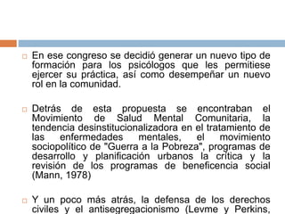  En ese congreso se decidió generar un nuevo tipo de
formación para los psicólogos que les permitiese
ejercer su práctica, así como desempeñar un nuevo
rol en la comunidad.
 Detrás de esta propuesta se encontraban el
Movimiento de Salud Mental Comunitaria, la
tendencia desinstitucionalizadora en el tratamiento de
las enfermedades mentales, el movimiento
sociopolítico de "Guerra a la Pobreza", programas de
desarrollo y planificación urbanos la crítica y la
revisión de los programas de beneficencia social
(Mann, 1978)
 Y un poco más atrás, la defensa de los derechos
civiles y el antisegregacionismo (Levme y Perkins,
 
