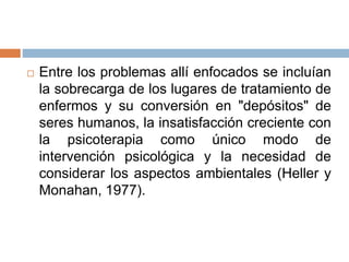  Entre los problemas allí enfocados se incluían
la sobrecarga de los lugares de tratamiento de
enfermos y su conversión en "depósitos" de
seres humanos, la insatisfacción creciente con
la psicoterapia como único modo de
intervención psicológica y la necesidad de
considerar los aspectos ambientales (Heller y
Monahan, 1977).
 