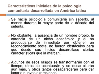 Características iníciales de la psicología
comunitaria desarrollada en América latina
 Se hacía psicología comunitaria sin saberlo, al
menos durante la mayor parte de la década del
setenta.
 No obstante, la ausencia de un nombre propio, la
carencia de un nicho académico y el no
preocuparse de inmediato por obtener un
reconocimiento social no fueron obstáculos para
que desde sus inicios desarrollase ciertas
características que la marcan.
 Algunos de esos rasgos se transformarán con el
tiempo; otros se acentuarán y se desarrollarán
aún más, y otros tantos desaparecerán para dar
 