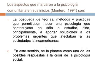 Los aspectos que marcaron a la psicología
comunitaria en sus inicios (Montero, 1994) son:
1. La búsqueda de teorías, métodos y prácticas
que permitiesen hacer una psicología que
contribuyese no sólo a estudiar, sino,
principalmente, a aportar soluciones a los
problemas urgentes que afectaban a las
sociedades latinoamericanas.
 En este sentido, se la plantea como una de las
posibles respuestas a la crisis de la psicología
social.
 