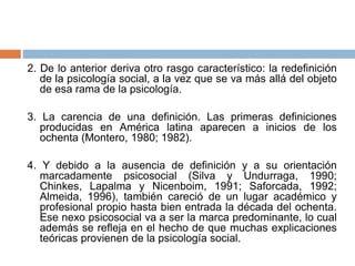 2. De lo anterior deriva otro rasgo característico: la redefinición
de la psicología social, a la vez que se va más allá del objeto
de esa rama de la psicología.
3. La carencia de una definición. Las primeras definiciones
producidas en América latina aparecen a inicios de los
ochenta (Montero, 1980; 1982).
4. Y debido a la ausencia de definición y a su orientación
marcadamente psicosocial (Silva y Undurraga, 1990;
Chinkes, Lapalma y Nicenboim, 1991; Saforcada, 1992;
Almeida, 1996), también careció de un lugar académico y
profesional propio hasta bien entrada la década del ochenta.
Ese nexo psicosocial va a ser la marca predominante, lo cual
además se refleja en el hecho de que muchas explicaciones
teóricas provienen de la psicología social.
 
