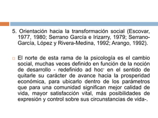 5. Orientación hacia la transformación social (Escovar,
1977, 1980; Serrano García e Irizarry, 1979; Serrano-
García, López y Rivera-Medina, 1992; Arango, 1992).
 El norte de esta rama de la psicología es el cambio
social, muchas veces definido en función de la noción
de desarrollo - redefinido ad hoc- en el sentido de
quitarle su carácter de avance hacia la prosperidad
económica, para ubicarlo dentro de los parámetros
que para una comunidad significan mejor calidad de
vida, mayor satisfacción vital, más posibilidades de
expresión y control sobre sus circunstancias de vida-.
 