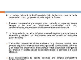6. La certeza del carácter histórico de la psicología como ciencia, de la
comunidad como grupo social y del sujeto humano.
 Esto es, comprender que surgen y son parte de un espacio y de un
tiempo y se dan en relaciones construidas cada día,
colectivamente, en procesos dialécticos de mutua influencia.
7. La búsqueda de modelos teóricos y metodológicos que ayudasen a
entender y explicar los fenómenos con los cuales se trabajaba
(véase supra).
 Y esto hizo que en sus inicios apelase a muy diversas mentes, bien
porque algunas suministraban descripciones conductuales certeras
y el modo de producirlas, bien porque otras aportaban categorías
de análisis y explicaciones socioeconómicas o políticas de largo
alcance.
 Esta característica le aportó además una amplia perspectiva
 