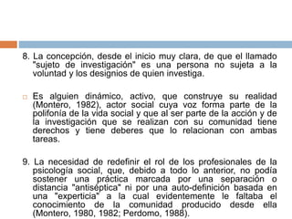 8. La concepción, desde el inicio muy clara, de que el llamado
"sujeto de investigación" es una persona no sujeta a la
voluntad y los designios de quien investiga.
 Es alguien dinámico, activo, que construye su realidad
(Montero, 1982), actor social cuya voz forma parte de la
polifonía de la vida social y que al ser parte de la acción y de
la investigación que se realizan con su comunidad tiene
derechos y tiene deberes que lo relacionan con ambas
tareas.
9. La necesidad de redefinir el rol de los profesionales de la
psicología social, que, debido a todo lo anterior, no podía
sostener una práctica marcada por una separación o
distancia "antiséptica" ni por una auto-definición basada en
una "experticia" a la cual evidentemente le faltaba el
conocimiento de la comunidad producido desde ella
(Montero, 1980, 1982; Perdomo, 1988).
 