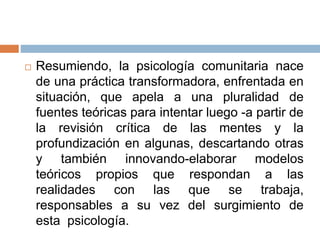  Resumiendo, la psicología comunitaria nace
de una práctica transformadora, enfrentada en
situación, que apela a una pluralidad de
fuentes teóricas para intentar luego -a partir de
la revisión crítica de las mentes y la
profundización en algunas, descartando otras
y también innovando-elaborar modelos
teóricos propios que respondan a las
realidades con las que se trabaja,
responsables a su vez del surgimiento de
esta psicología.
 