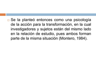  Se la planteó entonces como una psicología
de la acción para la transformación, en la cual
investigadores y sujetos están del mismo lado
en la relación de estudio, pues ambos forman
parte de la misma situación (Montero, 1984).
 