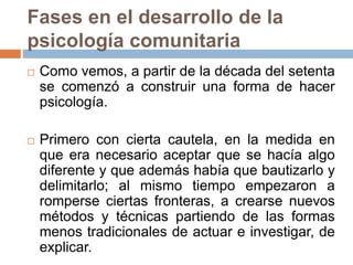 Fases en el desarrollo de la
psicología comunitaria
 Como vemos, a partir de la década del setenta
se comenzó a construir una forma de hacer
psicología.
 Primero con cierta cautela, en la medida en
que era necesario aceptar que se hacía algo
diferente y que además había que bautizarlo y
delimitarlo; al mismo tiempo empezaron a
romperse ciertas fronteras, a crearse nuevos
métodos y técnicas partiendo de las formas
menos tradicionales de actuar e investigar, de
explicar.
 