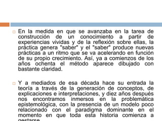  En la medida en que se avanzaba en la tarea de
construcción de un conocimiento a partir de
experiencias vividas y de la reflexión sobre ellas, la
práctica genera "saber" y el "saber" produce nuevas
prácticas a un ritmo que se va acelerando en función
de su propio crecimiento. Así, ya a comienzos de los
años ochenta el método aparece dibujado con
bastante claridad.
 Y a mediados de esa década hace su entrada la
teoría a través de la generación de conceptos, de
explicaciones e interpretaciones, y diez años después
nos encontramos inmersos en la problemática
epistemológica, con la presencia de un modelo poco
relacionado con el paradigma dominante en el
momento en que toda esta historia comienza a
 