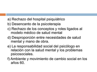 a) Rechazo del hospital psiquiátrico
b) Desencanto de la psicoterapia
c) Rechazo de los conceptos y roles ligados al
modelo médico de salud mental
d) Desproporción entre necesidades de salud
mental y mano de obra.
e) La responsabilidad social del psicólogo en
relación con la salud mental y los problemas
psicosociales.
f) Ambiente y movimiento de cambio social en los
años 60.
 