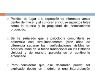  Político: da lugar a la expresión de diferentes voces
dentro del hacer y el conocer e incluye aspectos tales
como la autoría y la propiedad del conocimiento
producido.
 Se ha señalado que la psicología comunitaria se
desarrolla casi simultáneamente (diez años de
diferencia separan las manifestaciones visibles en
América latina de la fecha fundacional en los Estados
Unidos) y de manera paralela en el continente
americano.
 Pero considerar que ese desarrollo puede ser
explicado desde un modelo o una interpretación
 