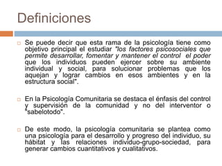 Definiciones
 Se puede decir que esta rama de la psicología tiene como
objetivo principal el estudiar "los factores psicosociales que
permite desarrollar, fomentar y mantener el control el poder
que los individuos pueden ejercer sobre su ambiente
individual y social, para solucionar problemas que los
aquejan y lograr cambios en esos ambientes y en la
estructura social".
 En la Psicología Comunitaria se destaca el énfasis del control
y supervisión de la comunidad y no del interventor o
"sabelotodo".
 De este modo, la psicología comunitaria se plantea como
una psicología para el desarrollo y progreso del individuo, su
hábitat y las relaciones individuo-grupo-sociedad, para
generar cambios cuantitativos y cualitativos.
 