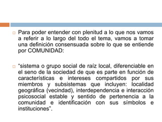  Para poder entender con plenitud a lo que nos vamos
a referir a lo largo del todo el tema, vamos a tomar
una definición consensuada sobre lo que se entiende
por COMUNIDAD:
 “sistema o grupo social de raíz local, diferenciable en
el seno de la sociedad de que es parte en función de
características e intereses compartidos por sus
miembros y subsistemas que incluyen: localidad
geográfica (vecindad), interdependencia e interacción
psicosocial estable y sentido de pertenencia a la
comunidad e identificación con sus símbolos e
instituciones”.
 