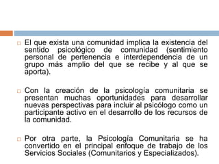  El que exista una comunidad implica la existencia del
sentido psicológico de comunidad (sentimiento
personal de pertenencia e interdependencia de un
grupo más amplio del que se recibe y al que se
aporta).
 Con la creación de la psicología comunitaria se
presentan muchas oportunidades para desarrollar
nuevas perspectivas para incluir al psicólogo como un
participante activo en el desarrollo de los recursos de
la comunidad.
 Por otra parte, la Psicología Comunitaria se ha
convertido en el principal enfoque de trabajo de los
Servicios Sociales (Comunitarios y Especializados).
 