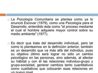 La Psicología Comunitaria se plantea como ya lo
enunció Escovar (1979), como una Psicología para el
Desarrollo, entendido éste como "el proceso mediante
el cual el hombre adquiere mayor control sobre su
medio ambiente" (1977).
 Es decir que trata del desarrollo individual, pero tal
como lo planteamos en la definición anterior, también
es un desarrollo que va más allá del individuo, pues
su objetivo último será lograr no sólo un cambio
psicológico en las personas, sino además, al afectar
su hábitat y con él las relaciones individuo-grupo y
grupo-sociedad, generar cambios tanto cuantitativos
como cualitativos que colocarán esas relaciones en
 