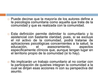 Puede decirse que la mayoría de los autores define a
la psicología comunitaria como aquella que trata de la
comunidad y que es realizada con la comunidad.
 Esta definición permite delimitar lo comunitario y lo
asistencial con bastante claridad, pues, si se excluye
el rol activo de la comunidad, podrá tratarse de
aplicaciones psicológicas concernientes a la salud, la
educación, el asesoramiento, aspectos
específicamente clínicos que, aunque tengan lugar en
el territorio propio de la comunidad (si lo hay).
 No implicarán un trabajo comunitario al no contar con
la participación de quienes integran la comunidad a la
cual se dirijan esas acciones ni con su perspectiva del
asunto.
 