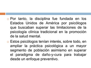  Por tanto, la disciplina fue fundada en los
Estados Unidos de América por psicólogos
que buscaban superar las limitaciones de la
psicología clínica tradicional en la promoción
de la salud mental.
 Estos psicólogos tenían interés, sobre todo, en
ampliar la práctica psicológica a un mayor
segmento de población asimismo en superar
el paradigma de daño-y-cura para trabajar
desde un enfoque preventivo.
 