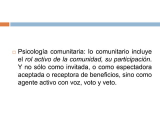  Psicología comunitaria: lo comunitario incluye
el rol activo de la comunidad, su participación.
Y no sólo como invitada, o como espectadora
aceptada o receptora de beneficios, sino como
agente activo con voz, voto y veto.
 