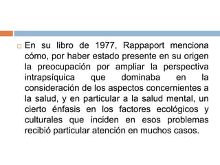  En su libro de 1977, Rappaport menciona
cómo, por haber estado presente en su origen
la preocupación por ampliar la perspectiva
intrapsíquica que dominaba en la
consideración de los aspectos concernientes a
la salud, y en particular a la salud mental, un
cierto énfasis en los factores ecológicos y
culturales que inciden en esos problemas
recibió particular atención en muchos casos.
 