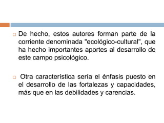  De hecho, estos autores forman parte de la
corriente denominada "ecológico-cultural", que
ha hecho importantes aportes al desarrollo de
este campo psicológico.
 Otra característica sería el énfasis puesto en
el desarrollo de las fortalezas y capacidades,
más que en las debilidades y carencias.
 