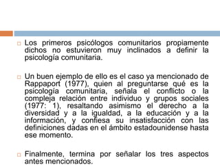  Los primeros psicólogos comunitarios propiamente
dichos no estuvieron muy inclinados a definir la
psicología comunitaria.
 Un buen ejemplo de ello es el caso ya mencionado de
Rappaport (1977), quien al preguntarse qué es la
psicología comunitaria, señala el conflicto o la
compleja relación entre individuo y grupos sociales
(1977: 1), resaltando asimismo el derecho a la
diversidad y a la igualdad, a la educación y a la
información, y confiesa su insatisfacción con las
definiciones dadas en el ámbito estadounidense hasta
ese momento.
 Finalmente, termina por señalar los tres aspectos
antes mencionados.
 