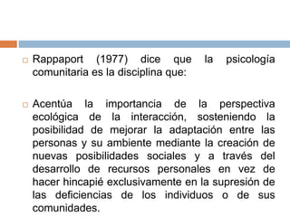  Rappaport (1977) dice que la psicología
comunitaria es la disciplina que:
 Acentúa la importancia de la perspectiva
ecológica de la interacción, sosteniendo la
posibilidad de mejorar la adaptación entre las
personas y su ambiente mediante la creación de
nuevas posibilidades sociales y a través del
desarrollo de recursos personales en vez de
hacer hincapié exclusivamente en la supresión de
las deficiencias de los individuos o de sus
comunidades.
 