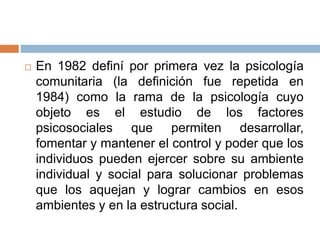  En 1982 definí por primera vez la psicología
comunitaria (la definición fue repetida en
1984) como la rama de la psicología cuyo
objeto es el estudio de los factores
psicosociales que permiten desarrollar,
fomentar y mantener el control y poder que los
individuos pueden ejercer sobre su ambiente
individual y social para solucionar problemas
que los aquejan y lograr cambios en esos
ambientes y en la estructura social.
 