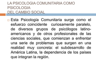 LA PSICOLOGIA COMUNITARIA COMO
PSICOLOGIA
DEL CAMBIO SOCIAL
 Esta Psicología Comunitaria surge como el
esfuerzo coincidente curiosamente paralelo,
de diversos grupos de psicólogos latino-
americanos y de otros profesionales de las
ciencias sociales, que comienzan a enfrentar
una serie de problemas que surgen en una
realidad muy concreta: el subdesarrollo de
América Latina, la dependencia de los países
que integran la región.
 