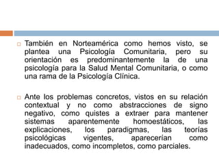 También en Norteamérica como hemos visto, se
plantea una Psicología Comunitaria, pero su
orientación es predominantemente la de una
psicología para la Salud Mental Comunitaria, o como
una rama de la Psicología Clínica.
 Ante los problemas concretos, vistos en su relación
contextual y no como abstracciones de signo
negativo, como quistes a extraer para mantener
sistemas aparentemente homoestáticos, las
explicaciones, los paradigmas, las teorías
psicológicas vigentes, aparecerían como
inadecuados, como incompletos, como parciales.
 