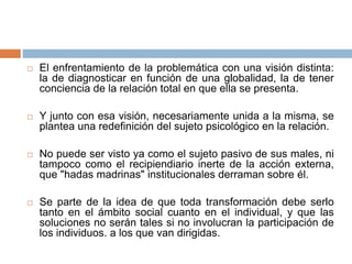  El enfrentamiento de la problemática con una visión distinta:
la de diagnosticar en función de una globalidad, la de tener
conciencia de la relación total en que ella se presenta.
 Y junto con esa visión, necesariamente unida a la misma, se
plantea una redefinición del sujeto psicológico en la relación.
 No puede ser visto ya como el sujeto pasivo de sus males, ni
tampoco como el recipiendiario inerte de la acción externa,
que "hadas madrinas" institucionales derraman sobre él.
 Se parte de la idea de que toda transformación debe serlo
tanto en el ámbito social cuanto en el individual, y que las
soluciones no serán tales si no involucran la participación de
los individuos. a los que van dirigidas.
 