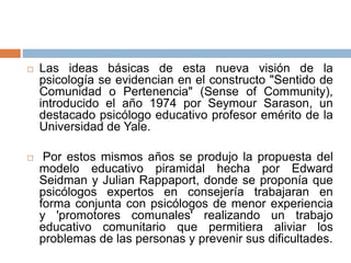  Las ideas básicas de esta nueva visión de la
psicología se evidencian en el constructo "Sentido de
Comunidad o Pertenencia" (Sense of Community),
introducido el año 1974 por Seymour Sarason, un
destacado psicólogo educativo profesor emérito de la
Universidad de Yale.
 Por estos mismos años se produjo la propuesta del
modelo educativo piramidal hecha por Edward
Seidman y Julian Rappaport, donde se proponía que
psicólogos expertos en consejería trabajaran en
forma conjunta con psicólogos de menor experiencia
y 'promotores comunales' realizando un trabajo
educativo comunitario que permitiera aliviar los
problemas de las personas y prevenir sus dificultades.
 