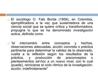  El sociólogo O. Fals Borda (1959), en Colombia,
ejemplificadora a la vez que sustentadora de una
ciencia social que se quiere crítica y transformadora,
propugna lo que se ha denominado investigación
activa, definida como
 "el intercambio entre conceptos y hechos,
observaciones adecuadas, acción concreta o práctica
pertinente para determinar la validez de lo observado,
vuelta a la reflexión según los resultados de la
práctica, y producción de preconceptos o
planteamientos ad-hoc a un nuevo nivel, con lo cual
(puede), reiniciarse el ciclo rítmico de la investigación-
acción, indefinidamente"
 